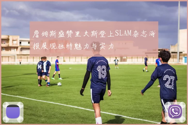 詹姆斯盛赞里夫斯登上SLAM杂志海报展现独特魅力与实力