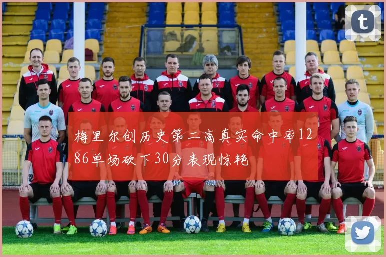 梅里尔创历史第二高真实命中率1286单场砍下30分表现惊艳
