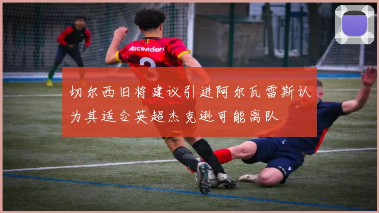 切尔西旧将建议引进阿尔瓦雷斯认为其适合英超杰克逊可能离队
