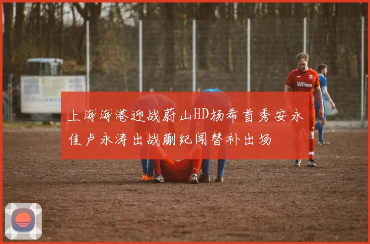 上海海港迎战蔚山HD杨希首秀安永佳卢永涛出战蒯纪闻替补出场
