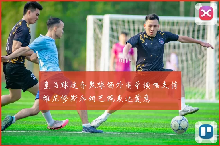 皇马球迷齐聚球场外高举横幅支持维尼修斯和姆巴佩表达爱意