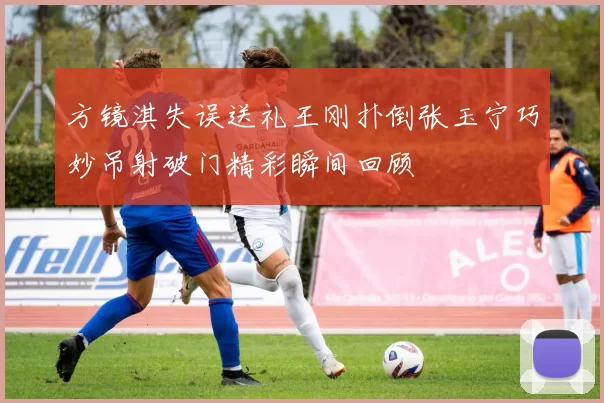 方镜淇失误送礼王刚扑倒张玉宁巧妙吊射破门精彩瞬间回顾