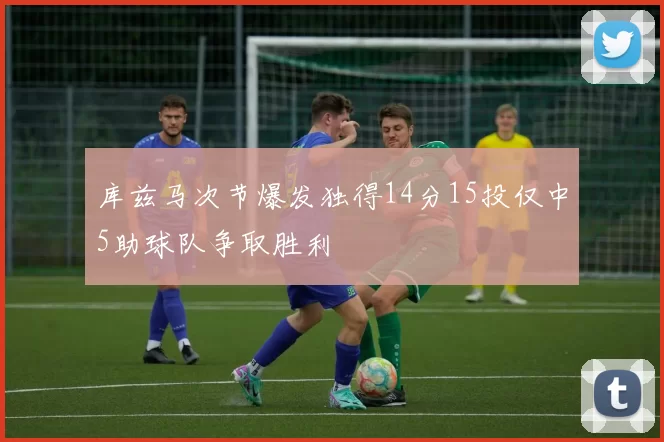 库兹马次节爆发独得14分15投仅中5助球队争取胜利