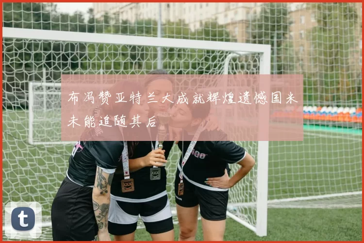 布冯赞亚特兰大成就辉煌遗憾国米未能追随其后