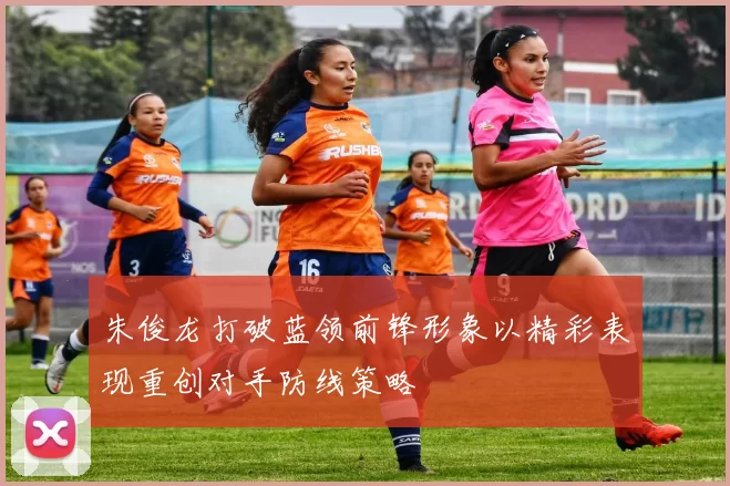 朱俊龙打破蓝领前锋形象以精彩表现重创对手防线策略