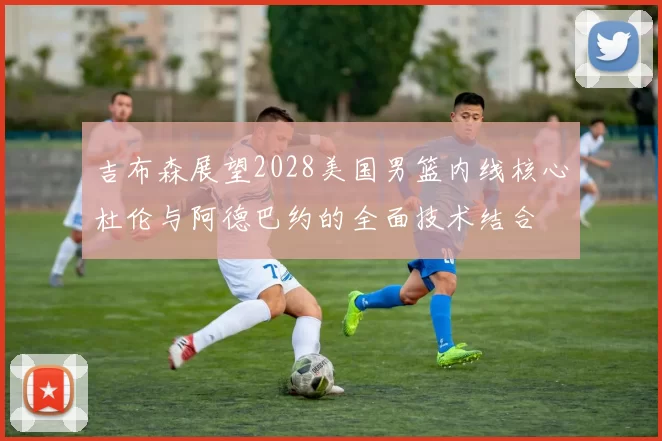 吉布森展望2028美国男篮内线核心杜伦与阿德巴约的全面技术结合