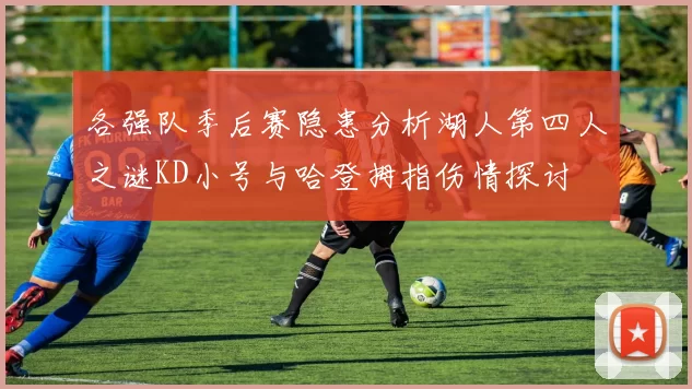 各强队季后赛隐患分析湖人第四人之谜KD小号与哈登拇指伤情探讨