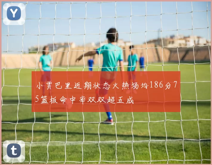 小贾巴里近期状态火热场均186分75篮板命中率双双超五成