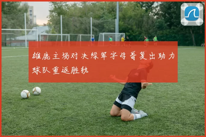 雄鹿主场对决绿军字母哥复出助力球队重返胜轨