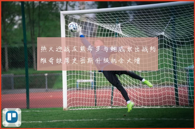 热火迎战灰熊希罗与鲍威尔出战约维奇缺席史密斯升级机会大增