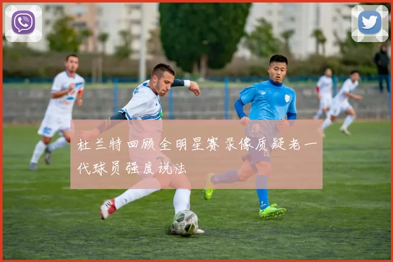 杜兰特回顾全明星赛录像质疑老一代球员强度说法