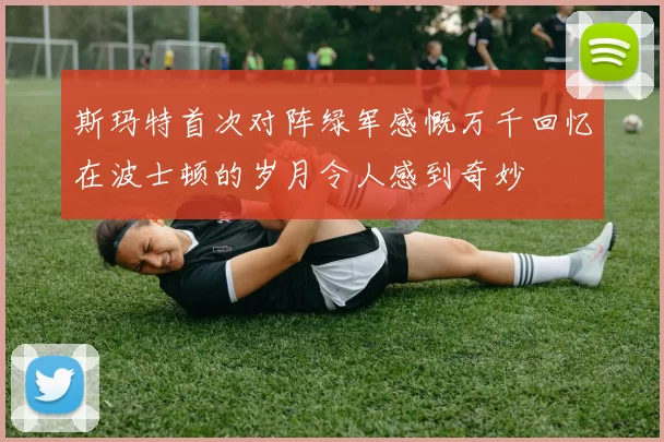 斯玛特首次对阵绿军感慨万千回忆在波士顿的岁月令人感到奇妙