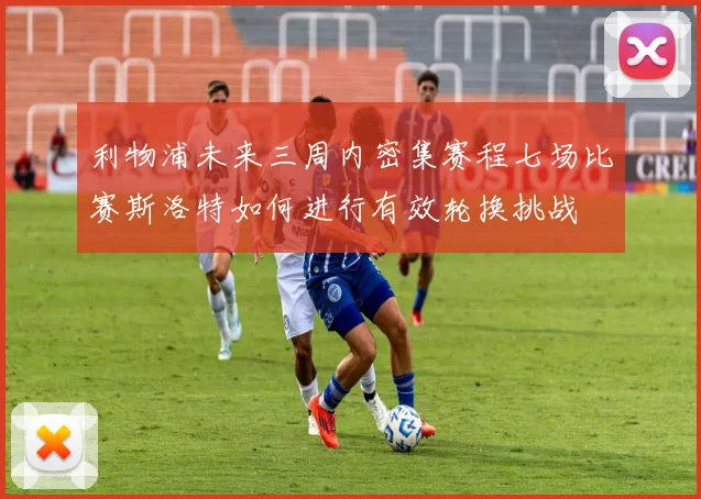 利物浦未来三周内密集赛程七场比赛斯洛特如何进行有效轮换挑战