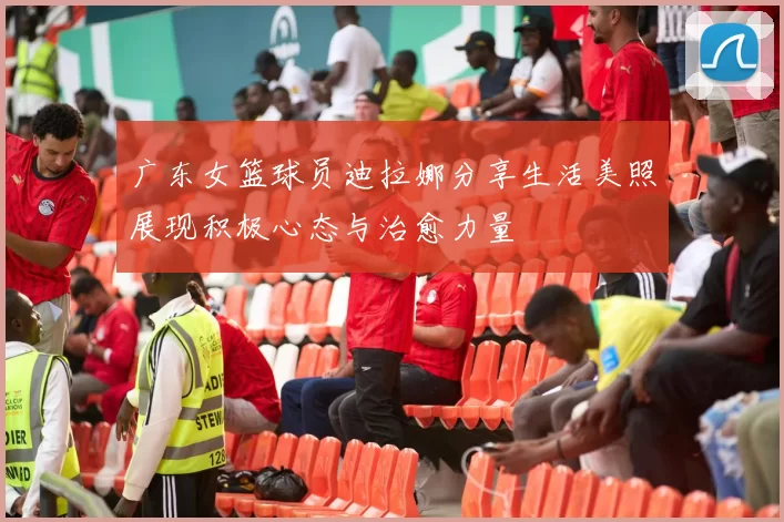 广东女篮球员迪拉娜分享生活美照展现积极心态与治愈力量